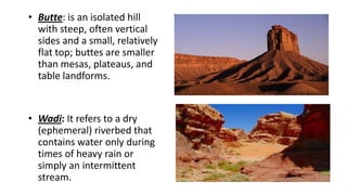 • Butte: is an isolated hill
with steep, often vertical
sides and a small, relatively
flat top; buttes are smaller
than mesas, plateaus, and
table landforms.

• Wadi: It refers to a dry
(ephemeral) riverbed that
contains water only during
times of heavy rain or
simply an intermittent
stream.

 
