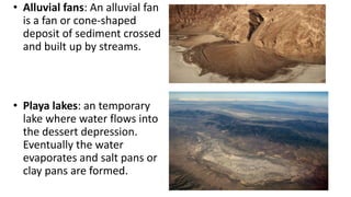 • Alluvial fans: An alluvial fan
is a fan or cone-shaped
deposit of sediment crossed
and built up by streams.

• Playa lakes: an temporary
lake where water flows into
the dessert depression.
Eventually the water
evaporates and salt pans or
clay pans are formed.

 