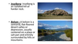 • Inselberg: Inselberg is
an isolated hill of
harder rock.

• Bolson : A bolson is a
semiarid, flat-floored
desert valley or
depression, usually
centered on a playa or
salt pan and entirely
surrounded by hills or
mountains.

 