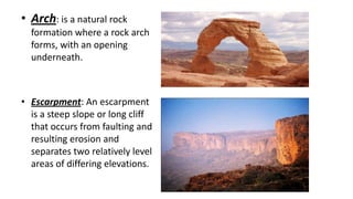 • Arch: is a natural rock
formation where a rock arch
forms, with an opening
underneath.

• Escarpment: An escarpment
is a steep slope or long cliff
that occurs from faulting and
resulting erosion and
separates two relatively level
areas of differing elevations.

 