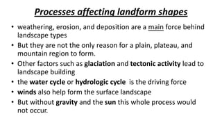 Processes affecting landform shapes
• weathering, erosion, and deposition are a main force behind
landscape types
• But they are not the only reason for a plain, plateau, and
mountain region to form.
• Other factors such as glaciation and tectonic activity lead to
landscape building
• the water cycle or hydrologic cycle is the driving force
• winds also help form the surface landscape
• But without gravity and the sun this whole process would
not occur.

 