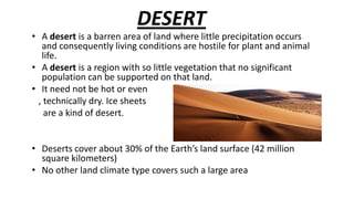 DESERT

• A desert is a barren area of land where little precipitation occurs
and consequently living conditions are hostile for plant and animal
life.
• A desert is a region with so little vegetation that no significant
population can be supported on that land.
• It need not be hot or even
, technically dry. Ice sheets
are a kind of desert.
• Deserts cover about 30% of the Earth’s land surface (42 million
square kilometers)
• No other land climate type covers such a large area

 