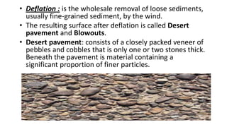 • Deflation : is the wholesale removal of loose sediments,
usually fine-grained sediment, by the wind.
• The resulting surface after deflation is called Desert
pavement and Blowouts.
• Desert pavement: consists of a closely packed veneer of
pebbles and cobbles that is only one or two stones thick.
Beneath the pavement is material containing a
significant proportion of finer particles.

 