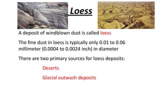 Loess
A deposit of windblown dust is called loess
The fine dust in loess is typically only 0.01 to 0.06
millimeter (0.0004 to 0.0024 inch) in diameter

There are two primary sources for loess deposits:
Deserts

Glacial outwash deposits

 