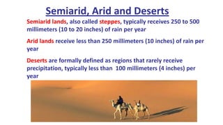Semiarid, Arid and Deserts
Semiarid lands, also called steppes, typically receives 250 to 500
millimeters (10 to 20 inches) of rain per year
Arid lands receive less than 250 millimeters (10 inches) of rain per
year
Deserts are formally defined as regions that rarely receive
precipitation, typically less than 100 millimeters (4 inches) per
year

 