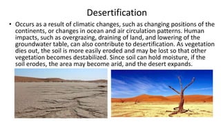 Desertification
• Occurs as a result of climatic changes, such as changing positions of the
continents, or changes in ocean and air circulation patterns. Human
impacts, such as overgrazing, draining of land, and lowering of the
groundwater table, can also contribute to desertification. As vegetation
dies out, the soil is more easily eroded and may be lost so that other
vegetation becomes destabilized. Since soil can hold moisture, if the
soil erodes, the area may become arid, and the desert expands.

 