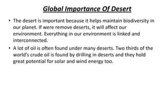 Global Importance Of Desert
• The desert is important because it helps maintain biodiversity in
our planet. If were remove deserts, it will affect our
environment. Everything in our environment is linked and
interconnected.
• A lot of oil is often found under many deserts. Two thirds of the
world’s crude oil is found by drilling in deserts and they hold
great potential for solar and wind energy too.

 