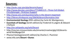 Sources:
• http://pubs.usgs.gov/gip/deserts/types/
• http://www.docstoc.com/docs/77146811/2---Three-Cell-GlobalCirculationppt---firstclass-Support
• http://www.ask.com/question/why-is-the-desert-important
• http://library.thinkquest.org/26634/desert/formation.htm
• Environmental Geology (fifth edition) by Carla W. Montgomery
• Essentials of Geology (tenth edition) by Frederick K.Lutgens & Edward
J.Tarbuck
• http://en.wikipedia.org/wiki/Desert
• http://courses.missouristate.edu/emantei/creative/glg110/desertswind.html#page314
• Physical Geology(seventh edition) by Charles C. Plummer
• www.info.com/Desert +Dunes

 