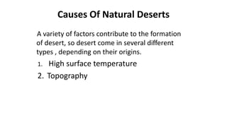 Causes Of Natural Deserts
A variety of factors contribute to the formation
of desert, so desert come in several different
types , depending on their origins.

High surface temperature
2. Topography
1.

 