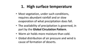 1. High surface temperature
• Most vegetation, under such conditions,
requires abundant rainfall and or slow
evaporation of what precipitation does fall.
• The availability of precipitation is governed, in
part by the Global Circulation Pattern.
• Warm air holds more moisture than cold.
• Global distribution of air pressure and wind is
cause of formation of deserts.

 