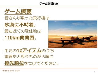 3株式会社HEART QUAKE
ゲーム説明
ゲーム概要
皆さんが乗った飛行機は
砂漠に不時着。
最も近くの居住地は
110km南南西。
手元の12アイテムのうち
重要だと思うものから順に
優先順位をつけてください。
 