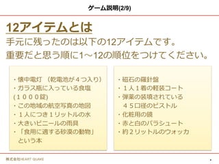 4株式会社HEART QUAKE
ゲーム説明
12アイテムとは
手元に残ったのは以下の12アイテムです。
重要だと思う順に1〜12の順位をつけてください。
・懐中電灯 （乾電池が４つ入り）
・ガラス瓶に入っている食塩
(１０００錠)
・この地域の航空写真の地図
・１人につき１リットルの水
・大きいビニールの雨具
・「食用に適する砂漠の動物」という本
・磁石の羅針盤
・１人１着の軽装コート
・弾薬の装填されている
４５口径のピストル
・化粧用の鏡
・赤と白のパラシュート
・約２リットルのウォッカ
 