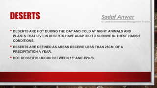 DESERTS
• DESERTS ARE HOT DURING THE DAY AND COLD AT NIGHT. ANIMALS AND
PLANTS THAT LIVE IN DESERTS HAVE ADAPTED TO SURVIVE IN THESE HARSH
CONDITIONS.
• DESERTS ARE DEFINED AS AREAS RECEIVE LESS THAN 25CM OF A
PRECIPITATION A YEAR.
• HOT DESSERTS OCCUR BETWEEN 15* AND 35*N/S.
 