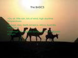 The BASICS Dry air, little rain, lots of wind, high daytime temperatures  Europe, Asia, North America, Africa, Australia, Antarctica. Average 100 degrees during the day 50 degrees at night.  