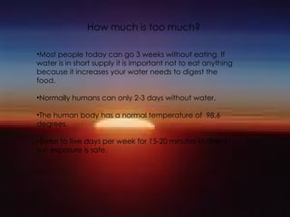 How much is too much? Most people today can go 3 weeks without eating. If water is in short supply it is important not to eat anything because it increases your water needs to digest the food. Normally humans can only 2-3 days without water. The human body has a normal temperature of  98.6 degrees. Three to five days per week for 15-20 minutes in direct sun exposure is safe.  