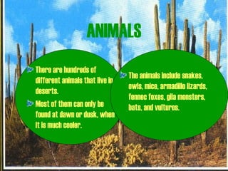ANIMALS
There are hundreds of
different animals that live in
deserts.
Most of them can only be
found at dawn or dusk, when
it is much cooler.
The animals include snakes,
owls, mice, armadillo lizards,
fennec foxes, gila monsters,
bats, and vultures.
 