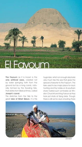 El Fayoum
The Fayoum as it is known is the         huge lake, which on a rough day looks
only artificial oasis, created not       very much like the sea that gives the
by water springing forth from the        special character to the Fayoum. The
ground but by a long canal, natu-        lake used to be major place for duck
rally formed by the flooding Nile,       hunting and the hotels on its southern
that dates from Biblical times, called   shore hosted such luminaries as Win-
Joseph’s canal.                          ston Churchill and King Farouk as they
This stretches from the nile to the      took pot shots at flying birds. Though
great lake of Birket Qarun. It is this   there is still some duck shooting there




                                                                   Lake Qarun
 