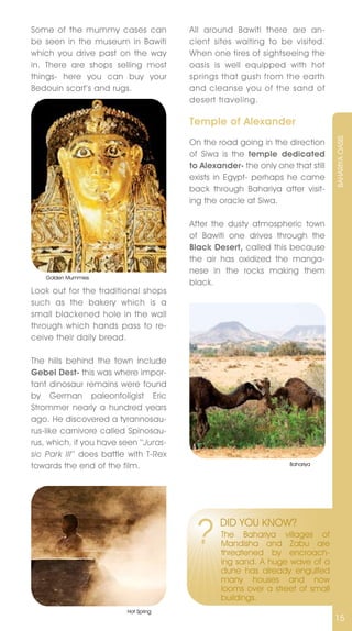 Some of the mummy cases can             All around Bawiti there are an-
be seen in the museum in Bawiti         cient sites waiting to be visited.
which you drive past on the way         When one tires of sightseeing the
in. There are shops selling most        oasis is well equipped with hot
things- here you can buy your           springs that gush from the earth
Bedouin scarf’s and rugs.               and cleanse you of the sand of
                                        desert traveling.

                                        Temple of Alexander




                                                                                BAHARIYA OASIS
                                        On the road going in the direction
                                        of Siwa is the temple dedicated
                                        to Alexander- the only one that still
                                        exists in Egypt- perhaps he came
                                        back through Bahariya after visit-
                                        ing the oracle at Siwa.

                                        After the dusty atmospheric town
                                        of Bawiti one drives through the
                                        Black Desert, called this because
                                        the air has oxidized the manga-
                                        nese in the rocks making them
    Golden Mummies
                                        black.
Look out for the traditional shops
such as the bakery which is a
small blackened hole in the wall
through which hands pass to re-
ceive their daily bread.

The hills behind the town include
Gebel Dest- this was where impor-
tant dinosaur remains were found
by German paleontoligist Eric
Strommer nearly a hundred years
ago. He discovered a tyrannosau-
rus-like carnivore called Spinosau-
rus, which, if you have seen ‘‘Juras-
sic Park III’’ does battle with T-Rex
towards the end of the film.                                       Bahariya




                                         ?      DID YOU KnOW?
                                                The Bahariya villages of
                                                Mandisha and Zabu are
                                                threatened by encroach-
                                                ing sand. A huge wave of a
                                                dune has already engulfed
                                                many houses and now
                                                looms over a street of small
                                                buildings.
                          Hot Spring
                                                                                15
 