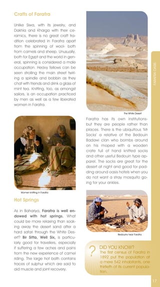 Crafts of Farafra

Unlike Siwa, with its jewelry, and
Dakhla and Kharga with their ce-
ramics, there is no great craft tra-
dition celebrated in Farafra apart
from the spinning of wool- both
from camels and sheep. Unusually,
both for Egypt and the world in gen-
eral, spinning is considered a male




                                                                                   FARAFRA OASIS
occupation. Heavy fellows can be
seen strolling the main street twirl-
ing a spindle and bobbin as they
chat with friends and drink a glass of
mint tea. Knitting, too, as amongst
sailors, is an occupation practiced
by men as well as a few liberated
women in Farafra.

                                                                The White Desert

                                         Farafra has its own institutions-
                                         but they are people rather than
                                         places. There is the ubiquitous ‘Mr
                                         Socks’ a relative of the Bedouin
                                         Badawi clan who bombs around
                                         on his moped with a wooden
                                         crate full of hand knitted socks
                                         and other useful Bedouin type ap-
                                         parel. The socks are great for the
                                         desert at night and good for pad-
                                         ding around oasis hotels when you
                                         do not want a stray mosquito go-
                                         ing for your ankles.

    Women knitting in Farafra


Hot Springs

As in Bahariya, Farafra is well en-
dowed with hot springs. What
could be more relaxing than soak-
ing away the desert sand after a
hard safari through the White Des-
                                                           Bedouins near Farafra
ert? Bir Sitta, Well Six, is particu-
larly good for travellers, especially
if suffering a few aches and pains
from the new experience of camel
riding. The large hot bath contains
                                         ?      DID YOU KnOW?
                                                The first census of Farafra in
                                                1892 put the population at
                                                a mere 542 inhabitants, one
traces of sulphur which are said to
                                                thirtieth of its current popula-
aid muscle and joint recovery.
                                                tion.

                                                                                   17
 