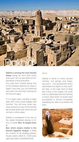 Dakhla
Dakhla is among the most remote           Qasr
Oases being far from both Cairo
and Luxor. Yet it is well worth the ex-   Dakhla is home to many ancient
penditure in time and effort.             remains, hot springs and tower-
You pass from Farafra along one           ing over it – the escarpment which
of the loneliest stretches of road in     dominates the skyline on the north-
Egypt. If you stop, you can stand by      ern side. In the oasis town of Qasr
your silent car and hear nothing but      (like many of the Oases, the main
the wind for ages.                        town is called Qasr after the fortress)
                                          a Dutch lead team of locals have
It is a large oasis covering a large      succeeded in almost completely
area with many small villages and         rebuilding the dark mud walled old
hamlets. You will know when you           town.
have arrived as many of the famers
like to wear straw hats- which you do
not see in other oases.

Dakhla is considered to be one of
the oldest inhabited places in Af-
rica, or rather Mut, its largest town
is.
Mut, which means mother in the
Ancient Egyptian tongue, is really
the mother of all dwelling places.
Houses carbon dated to 13,000 years
ago have been unearthed there.                                 Balat City in Dakhla
 