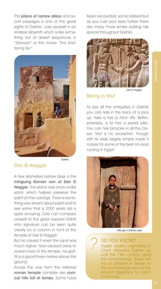 This place of narrow alleys and se-     been excavated, some robbed but
cret passages is one of the great       as you cast your eyes further there
sights of Dakhla. Lose yourself in an   are many more similar looking hills
endless labyrinth which is like some-   spread throughout Dakhla.
thing out of desert sequences in
‘‘Starwars‘‘ or the movie ‘‘The Shel-
tering Sky‘‘.




                                                                                         DAKHLA OASIS
                                                                     Deir El Haggar

                                        Biking in Mut

                                        To see all the antiquities in Dakhla
                                        you can ride in the back of a pick
                                        up, take a taxi or hitch lifts. Better,
                                        probably, is to hire a pedal bike.
                                        You can hire bicycles in all the Oa-
                                        ses. Mut is no exception- though
                                        with its wide largely empty roads it
                                        makes for some of the best on-road
                                        cycling in Egypt.

                            Dakhla

Deir El Haggar

A few kilometers before Qasr is the
intriguing Roman ruin of Deir El
Haggar. This place was once under
sand- which helped preserve the
paint on the carvings. There is some-
thing very recent about paint and to
see some that is 2000 years old is
quite amazing. One can compare
oneself to the great explorer Rolhfs
who signature can be seen quite
clearly on a column in front of the                        Little girl in Dakhla oasis

temple of Deir El Haggar.
But he carved it when the sand was
much higher. now cleared away to
reveal more of the temple, his graf-
                                         ?      DID YOU KnOW?
                                                Desert raiders originating in
                                                Chad attacked Dakhla up
                                                until the 19th century using
fiti is a good three meters above the
                                                iron boomerangs. These are
ground.                                         not so different in design to
Across the way from this restored               the boomerangs used by the
roman temple complex are coni-                  Ancient Egyptians to catch
cal hills full of tombs. Some have              small birds.
                                                                                         19
 