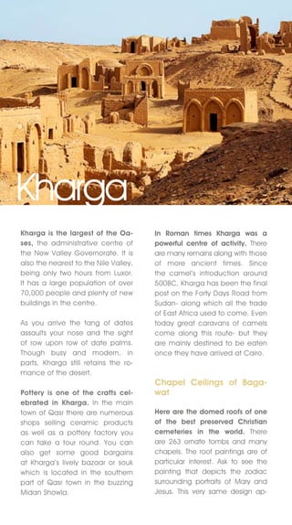 Kharga
Kharga is the largest of the Oa-       In Roman times Kharga was a
ses, the administrative centre of      powerful centre of activity. There
the new valley Governorate. It is      are many remains along with those
also the nearest to the nile valley,   of more ancient times. Since
being only two hours from Luxor.       the camel’s introduction around
It has a large population of over      500BC, Kharga has been the final
70,000 people and plenty of new        post on the Forty Days Road from
buildings in the centre.               Sudan- along which all the trade
                                       of East Africa used to come. Even
As you arrive the tang of dates        today great caravans of camels
assaults your nose and the sight       come along this route- but they
of row upon row of date palms.         are mainly destined to be eaten
Though busy and modern, in             once they have arrived at Cairo.
parts, Kharga still retains the ro-
mance of the desert.
                                       Chapel Ceilings of Baga-
Pottery is one of the crafts cel-      wat
ebrated in Kharga. In the main
town of Qasr there are numerous        Here are the domed roofs of one
shops selling ceramic products         of the best preserved Christian
as well as a pottery factory you       cemeteries in the world. There
can take a tour round. You can         are 263 ornate tombs and many
also get some good bargains            chapels. The roof paintings are of
at Kharga’s lively bazaar or souk      particular interest. Ask to see the
which is located in the southern       painting that depicts the zodiac
part of Qasr town in the buzzing       surrounding portraits of Mary and
Midan Showla.                          jesus. This very same design ap-
 
