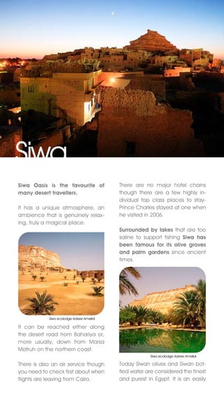 Siwa
Siwa Oasis is the favourite of             There are no major hotel chains
many desert travellers.                    though there are a few highly in-
                                           dividual top class places to stay-
It has a unique atmosphere, an             Prince Charles stayed at one when
ambience that is genuinely relax-          he visited in 2006.
ing, truly a magical place.
                                           Surrounded by lakes that are too
                                           saline to support fishing Siwa has
                                           been famous for its olive groves
                                           and palm gardens since ancient
                                           times.




            Siwa ecolodge Adrere Amellal

It can be reached either along
the desert road from Bahariya or,
more usually, down from Marsa
Matruh on the northern coast.
                                                       Siwa ecolodge Adrere Amellal

There is also an air service though        Today Siwan olives and Siwan bot-
you need to check first about when         tled water are considered the finest
flights are leaving from Cairo.            and purest in Egypt. It is an easily
 