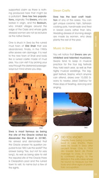 supported claim as there is noth-          Siwan Crafts
ing produced here that might be
a pollutant. Siwa has two popula-          Siwa has the best craft tradi-
tions, originally. The Siwans, who are     tion of any of the oases. You can
berber in origin, and the Bedouin,         get unique ceramic tajin, Saharan
who inhabit villages around the            cooking pots, handmade and fired
edge of the Oasis and whose gaily          in bread ovens rather than kilns.
dressed women are not as reclusive         Wedding dresses of stunning design
as the native Siwans.                      are made by women, who dress




                                                                                     SIWA OASIS
                                           plainly the rest of the year.
One is struck in Siwa by the ruined
mud town of Old Shali that was
abandoned, finally, in the 1980s           Music in Siwa
after severe rain damage. It is next
                                           You will notice that Siwans are un-
to the new town of Shali and looks
                                           inhibited and talented musicians.
like a ruined castle made of mud
                                           Siwans tend to keep in musical
pies. You can visit it by picking your
                                           practice for the four big festivals
way through the darkened passage-
                                           they hold each year, as well as their
ways but mind where you step.
                                           highly musical weddings. The big-
                                           gest festival, Siayha, which anyone
                                           can attend, draws over 10,000 Si-
                                           wans to nearby jebel Dakhour for
                                           three days of feasting, dancing and
                                           singing.




                                Shali                                    Siwa

Siwa is most famous as being


                                           ?
the site of the Oracle visited by
Alexander the Great in 331BC.                     DID YOU KnOW?
He arrived and demanded that                      Despite there being a sunken
                                                  boat in Lake Shiatta, there
the Oracle answer his question (re-               were no boats in Siwa after
puted to be ‘Will I rule the world?’ the          ancient times. Only In 1924
answer being ‘Yes, but not for very               did traveler Byron de Prorok
long’). As well as being able to visit            manage to cross, in a hast-
                                                  ily contrived dinghy, to the
the reputed site of the Oracle there
                                                  islands in the salty lakes where
is Cleopatra’s pool and the ruined                he found no treasure but flint
town to visit, to name but a few of               tools and other signs of prehis-
the sights.                                       toric occupation.

                                                                                     23
 