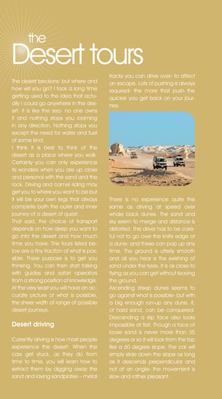 the
Desert tours                              tracks you can drive over- to affect
The desert beckons- but where and         an escape. Lots of pushing is always
how will you go? I took a long time       required- the more that push the
getting used to the idea that actu-       quicker you get back on your jour-
ally I could go anywhere in the des-      ney.
ert. It is like the sea- no one owns
it and nothing stops you roaming
in any direction. nothing stops you
except the need for water and fuel
of some kind.
I think it is best to think of the
desert as a place where you walk.
Certainly you can only experience
its wonders when you are up close
and personal with the sand and the
rock. Driving and camel riding may
get you to where you want to be but
it will be your own legs that always      There is no experience quite the
complete both the outer and inner         same as driving at speed over
journey of a desert of quest.             whale back dunes. The sand and
That said, the choice of transport        sky seem to merge and distance is
depends on how deep you want to           distorted. The driver has to be care-
go into the desert and how much           ful not to go over the knife edge of
time you have. The tours listed be-       a dune- and these can pop up any
low are a tiny fraction of what is pos-   time. The ground is utterly smooth
sible. There purpose is to get you        and all you hear is the swishing of
thinking. You can then start talking      sand under the tyres. It is as close to
with guides and safari operators          flying as you can get without leaving
from a strong position of knowledge.      the ground.
At the very least you will have an ac-    Ascending steep dunes seems to
curate picture of what is possible,       go against what is possible- but with
the sheer width of range of possible      a big enough run-up any dune, if,
desert journeys.                          of hard sand, can be conquered.
                                          Descending a slip face also looks
Desert driving                            impossible at first. Though a face of
                                          loose sand is never more than 35
Currently driving is how most people      degrees or so it will look from the top
experience the desert. When the           like a 60 degree slope. The car will
cars get stuck, as they do from           simply slide down the slope as long
time to time, you will learn how to       as it descends perpendicular and
extract them by digging away the          not at an angle- the movement is
sand and laying sandplates – metal        slow and rather pleasant.
 