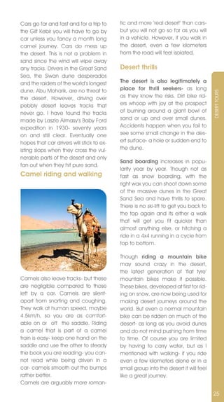 Cars go far and fast and for a trip to     tic and more ‘real desert’ than cars-
the Gilf Kebir you will have to go by      but you will not go so far as you will
car unless you fancy a month long          in a vehicle. However, if you walk in
camel journey. Cars do mess up             the desert, even a few kilometers
the desert. This is not a problem in       from the road will feel isolated.
sand since the wind will wipe away
any tracks. Drivers in the Great Sand      Desert thrills
Sea, the Siwan dune desperados
and the raiders of the world’s longest     The desert is also legitimately a
dune, Abu Moharik, are no threat to        place for thrill seekers- as long




                                                                                      DESERT TOURS
the desert. However, driving over          as they know the risks. Dirt bike rid-
pebbly desert leaves tracks that           ers whoop with joy at the prospect
never go. I have found the tracks          of burning around a giant bowl of
made by Laszlo Almasy’s Baby Ford          sand or up and over small dunes.
expedition in 1930- seventy years          Accidents happen when you fail to
on and still clear. Eventually one         see some small change in the des-
hopes that car drivers will stick to ex-   ert surface- a hole or sudden end to
isting slops when they cross the vul-      the dune.
nerable parts of the desert and only
                                           Sand boarding increases in popu-
fan out when they hit pure sand.
                                           larity year by year. Though not as
Camel riding and walking                   fast as snow boarding, with the
                                           right wax you can shoot down some
                                           of the massive dunes in the Great
                                           Sand Sea and have thrills to spare.
                                           There is no ski-lift to get you back to
                                           the top again and its either a walk
                                           that will get you fit quicker than
                                           almost anything else, or hitching a
                                           ride in a 4x4 running in a cycle from
                                           top to bottom.

                                           Though riding a mountain bike
                                           may sound crazy in the desert,
                                           the latest generation of ‘flat tyre’
Camels also leave tracks- but these        mountain bikes make it possible.
are negligible compared to those           These bikes, developed at first for rid-
left by a car. Camels are silent-          ing on snow, are now being used for
apart from snorting and coughing.          making desert journeys around the
They walk at human speed, maybe            world. But even a normal mountain
4.5km/h, so you are as comfort-            bike can be ridden on much of the
able on or off the saddle. Riding          desert- as long as you avoid dunes
a camel that is part of a camel            and do not mind pushing from time
train is easy- keep one hand on the        to time. Of course you are limited
saddle and use the other to steady         by having to carry water, but as I
the book you are reading- you can-         mentioned with walking- if you ride
not read while being driven in a           even a few kilometers alone or in a
car- camels smooth out the bumps           small group into the desert it will feel
rather better.                             like a great journey.
Camels are arguably more roman-

                                                                                      25
 