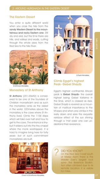 2. AROUnD HURGHADA In THE EASTERn DESERT


The Eastern Desert
You enter a quite different world
when you cross the nile from the
sandy Western Desert to the moun-
tainous and rocky Eastern one. Still
dry and arid, but this time there are
hills, and valleys and wadis, cutting




                                                                                             SHORT TRIPS
through the whole area from the
Red Sea to the nile River.




                                                                       St Paul’s Monastery



                                                  Climb Egypt’s highest
   St Anthony’s Monastery
                                                  Peak- Gebel Shayib
Monastery of St Anthony                           Egypt’s highest continental African
                                                  peak is Gebel Shayib- the overall
St Anthony (251-356AD) is consid-
                                                  highest being Gebel Katarina in
ered to be one of the founders of
                                                  the Sinai, which is classed as Asia.
Christian monasticism and as such
                                                  Gebel Shayib is revered as a moun-
the monastery ranks as the oldest
                                                  tain of mystical importance to the
in the world. 320meters above the
                                                  M’aaza and when one climbs in the
monastery is the cave where St An-
                                                  early dawn and sees the exquisite
thony lived. Climb the 1158 steps
                                                  rainbow effect of the sun shining
which will take over half and hour to
                                                  through a ‘mist oasis’ one can un-
get to the cave. The entrance is tiny-
                                                  derstand their reverence.
but it widens out into the tiny chapel
where the monk worshipped. It is
hard to imagine living here for forty
years- but of such commitment
monasteries are built.




                                                  ?     DID YOU KnOW?
                                                        On the Red Sea Coast south
                                                        of Marsa Alam there is the
                                                        Middle East’s largest rock
                                                        spire- the Berenice Bodkin.
                                                        not often climbed due to its
                                                        remote location it is visible
                                                        for miles.
               Church of St Anthony’s Monastery                                              27
 