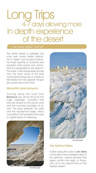 Long Trips
                4-7 days allowing more
in depth experience
     of the desert
   1. THE WHITE DESERT CIRCUIT

The White Desert is justifiably the
most well- known desert destina-
tion in Egypt- and for good reason.
For sheer quantity of unearthly and
beautiful wind-carved rock forma-
tions it is unequalled in any desert in
the world. It also enjoys easy access
from the road- some of the best
camp spots being only a couple of
kilometers from the asphalt- though
you would never know that.

Monoliths and canyons
Coming along the road from
Bahariya you will be struck by the
huge inselbergs, monoliths that
look like rockets on the launch pad
and the hunched shoulders of gi-
ants. This area between the road
and the escarpment edge, which
runs pretty much parallel to the road
is a great place for exploring.




                                                                   The White Desert



                                           The Sphinx Valley

                                           Further along the road to Ain Dalla
                                           on the right is the incredible valley of
                                           the sphinxes- natural sphinxes that
                                           again confirm the origin of Phara-
                                           onic art in the natural forms of the
                                           Western Desert.
                        The White Desert
 