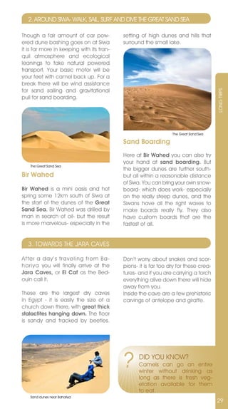 2. AROUnD SIWA- WALK, SAIL, SURF AnD DIvE THE GREAT SAnD SEA

Though a fair amount of car pow-           setting of high dunes and hills that
ered dune bashing goes on at Siwa          surround the small lake.
it is far more in keeping with its tran-
quil atmosphere and ecological
leanings to take natural powered
transport. Your basic motor will be
your feet with camel back up. For a
break there will be wind assistance
for sand sailing and gravitational




                                                                                      LOnG TRIPS
pull for sand boarding.




                                                                 The Great Sand Sea

                                           Sand Boarding
                                           Here at Bir Wahed you can also try
                                           your hand at sand boarding. But
   The Great Sand Sea
                                           the bigger dunes are further south-
Bir Wahed                                  but all within a reasonable distance
                                           of Siwa. You can bring your own snow-
Bir Wahed is a mini oasis and hot          board- which does work- especially
spring some 12km south of Siwa at          on the really steep dunes, and the
the start of the dunes of the Great        Siwans have all the right waxes to
Sand Sea. Bir Wahed was drilled by         make boards really fly. They also
man in search of oil- but the result       have custom boards that are the
is more marvelous- especially in the       fastest of all.


  3. TOWARDS THE jARA CAvES

After a day’s traveling from Ba-           Don’t worry about snakes and scor-
hariya you will finally arrive at the      pions- it is far too dry for these crea-
Jara Caves, or El Caf as the Bed-          tures- and if you are carrying a torch
ouin call it.                              everything alive down there will hide
                                           away from you.
These are the largest dry caves            Inside the cave are a few prehistoric
in Egypt - it is easily the size of a      carvings of antelope and giraffe.
church down there, with great thick
stalactites hanging down. The floor
is sandy and tracked by beetles.




                                           ?      DID YOU KnOW?
                                                  Camels can go an entire
                                                  winter without drinking as
                                                  long as there is fresh veg-
                                                  etation available for them
                                                  to eat.
   Sand dunes near Bahariya
                                                                                      29
 