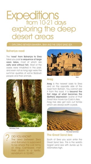 Expeditions
    from 10-21 days
       exploring the deep
       desert areas
    1. ExPLORInG BETWEEn BAHARIYA, SIWA AnD THE GREAT SAnD SEA

Bahariya road

The ‘road’ from Bahariya to Siwa
takes you past a sequence of large
oasis lakes, most of which are
salty and without fish. Most of the
oases were inhabited in the past,
and even not so long ago were the
summer quarters of some Bedouin
people and their animals.                                              Siwa
                                      Arag
                                      Arag is the nearest oasis to Siwa
                                      and on the opposite side of the
                                      road from Bahrein. You cannot see
                                      it from the road, it is beyond the
                                      first ridge of what becomes the
                                      Qattara depression- scene of that
                                      Great War movie Ice Cold in Alex.
                                      Arag has also got rock cut tombs
                                      which are always worth a peak.




    Bahariyya Oasis

                                                         The Great Sand Sea




?
                                      The Great Sand Sea
       DID YOU KnOW?
      The area between Siwa           South of Siwa you soon enter the
      and Bahariya is supposed        Great Sand Sea. This is the world’s
      to be where the Lost Army       largest sand sea with dunes up to
      of King Cambyses met            400meters high.
      their doom in a terrific
      sandstorm in 524BC.
 