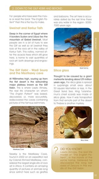 2. DOWn TO THE GILF KEBIR AnD BEYOnD

For people who have seen the mov-         and baboons. The art here is accu-
ie or read the book ‘‘The English Pa-     rately dated by the last time there
tient‘‘ then this is the tour to make.    was any water in the region- 5000-
                                          7000 years ago.
Uweinat and Karkur Talh
Deep in the corner of Egypt where
it borders Sudan and Libya lies the




                                                                                   ExPEDITIOnS
mountain of Gebel Uweinat. Most
people are in a bit of hurry to see
the Gilf as well so at Uweinat they
look at the rock art in the valley of
Karkur Talh. This valley, named af-
ter the acacia trees which still grow
here, is home to vast quantities of
rock art- both drawings and engrav-
ings.
                                                                   Wadi Hamra
The Gilf Kebir - Wadi Soura               Silica glass
and the Mestikawy cave
                                          Thought to be caused by a giant
At 900metres high, souring up from        meteorite landing about 29 million
the flat desert is the astounding         years ago, the silica glass is spread
major plateau known as the Gilf           in surprisingly small area- about
Kebir. This is where Laszlo Almasy,       50 square kilometers or less, in the
the real life character on whom           Great Sand Sea. King Tutankha-
‘‘The English Patient’’ was based,        mun’s chest scarab was made of
discovered, or, more accurately,          silica glass. How it was transported
rediscovered the caves containing         from that remote part of the desert
pictures of the famous swimmers.          to Thebes is another mystery.




                                                                    Silica Glass




   Mestikawy Cave


nearby is the Mestikawy Cave,
found in 2002 on an expedition led
                                          ?     DID YOU KnOW?
                                                Laszlo Almasy, the real life
                                                model of ‘‘The English Pa-
                                                tient’’, in the movie of the
by Colonel Ahmed Mestikawy, con-                same name, believed he
sidered the largest single site of rock         discovered the long lost
art in Africa. It contains an amazing           oasis of Zerzura in the wa-
quantity of pictures of animals long            dis of the Gilf Kebir.
since extinct here such as giraffes
                                                                                   31
 