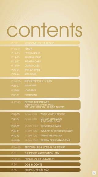 contents
P.6-9     WELCOME TO THE DESERT

P.10-11   OASES
P.12-13   FAYOUM OASIS
P.14-15   BAHARIYA OASIS
P.16-17   FARAFRA OASIS
P.18-19   DAKHLA OASIS
P.20-21   KHARGA OASIS
P.22-23   SIWA OASIS


P.24-25   SUGGESTIOn OF TOURS
P.26-27   SHORT TRIPS

P.28-29   LOnG TRIPS

P.30-31   ExPEDITIOnS


P.32-33   DESERT ALTERnATIvES
          jOURnEYS THAT CAn BE MIxED
          WITH MORE GEnERAL HOLIDAYS In EGYPT


P.34-35   7-day tour      WHALE vALLEY & BEYOnD

P.36-37   8-day tour      QATTARA DEPRESSIOn
                          & THE nORTH COAST

P.38-39   10-day tour THE SAnD SEA OASES

P.40-41   13-day tour ROCK ART In THE WESTERn DESERT

P.42-43   14-day tour SAILInG THE SAnD SEA

P.44-45   19-day tour WESTERn DESERT GRAnD TOUR

P.46-50   BEDOUIn LIFE & LORE In THE DESERT

P.51      THE DESERT ASSOCIATIOn: EDK

P.52-53   PRACTICAL InFORMATIOn

P.54      DO’S & DOn’TS

P.55      EGYPT GEnERAL MAP
                                                       5
 