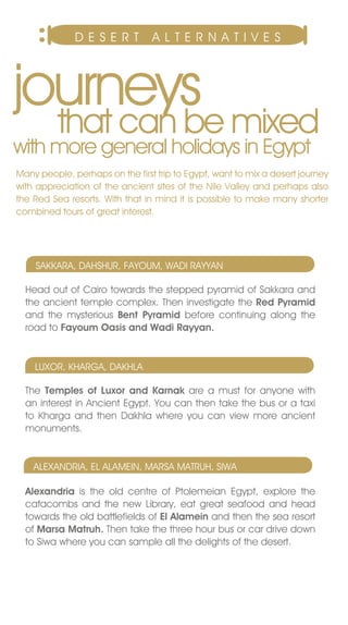 DESERT             A L T E R n A T Iv E S




journeys mixed
  that can be
with more general holidays in Egypt
Many people, perhaps on the first trip to Egypt, want to mix a desert journey
with appreciation of the ancient sites of the nile valley and perhaps also
the Red Sea resorts. With that in mind it is possible to make many shorter
combined tours of great interest.




    SAKKARA, DAHSHUR, FAYOUM, WADI RAYYAn

  Head out of Cairo towards the stepped pyramid of Sakkara and
  the ancient temple complex. Then investigate the Red Pyramid
  and the mysterious Bent Pyramid before continuing along the
  road to Fayoum Oasis and Wadi Rayyan.


    LUxOR, KHARGA, DAKHLA

  The Temples of Luxor and Karnak are a must for anyone with
  an interest in Ancient Egypt. You can then take the bus or a taxi
  to Kharga and then Dakhla where you can view more ancient
  monuments.


    ALExAnDRIA, EL ALAMEIn, MARSA MATRUH, SIWA

  Alexandria is the old centre of Ptolemeian Egypt, explore the
  catacombs and the new Library, eat great seafood and head
  towards the old battlefields of El Alamein and then the sea resort
  of Marsa Matruh. Then take the three hour bus or car drive down
  to Siwa where you can sample all the delights of the desert.
 