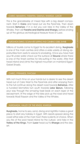 CAIRO, BAHARIYA, FARAFRA, DAKHLA, KHARGA, LUxOR

This is the granddaddy of mixed trips with a big desert compo-
nent. Start in Cairo and head out via the Pyramids. Then down
towards Bahariya- if in a 4x4 you can take in the valley of the
Whales. Then visit Farafra and Dakhla and Kharga, before ending
up at the glorious archeological treasure trove of Luxor.




                                                                         DESERT ALTERnATIvES
  HURGHADA DIvInG, GOUnA KITE SURFInG AnD CLIMBInG GEBEL SHAYIB

Millions of tourists come to Egypt for its excellent diving. Hurghada
is one of the main centres and offers a wide variety of diving op-
portunities from reefs to wrecks to snorkeling. Once you have had
your fill under water check out the surface at Gouna where there
is one of the finest centres for kite-surfing in the world. After that
head inland and climb the highest mountain on mainland Egypt-
Gebel Shayib.


  CAIRO, PYRAMIDS, FAYOUM

With not much time on your hands but a desire to see the desert
head out of Cairo West to the Pyramids and after enjoying them
to the full continue along the desert road towards Bahariya. After
a hundred kilometers turn south towards Lake Qarun, following
your way through the amazing fossil beds on each layer of the
escarpment. At the edge of the lake pick up the road and head
towards Wadi Rayyan and the valley of the Whales.


  HURGHADA, vALLEY OF THE KInGS, KHARGA

Hurghada, home to sea, sand, diving and nightlife makes a great
place to start any holiday in Egypt. With resorts spread along the
coast either side of the main town there is plenty of choice. When
you tire of the pool head inland for the culture- and take in the
Valley of the Kings. From Luxor head out to Kharga and the des-
ert.




                                                                         33
 