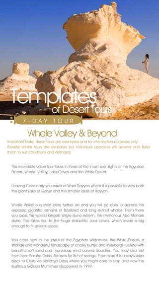 Templates
    of Desert Tours
        7 - DAY            TO U R

           Whale valley & Beyond
Important note: These tours are examples and for information purposes only.
Broadly similar tours are available but individual operators will amend and tailor
them to suit conditions and demand.


  This incredible value tour takes in three of the ‘must see’ sights of the Egyptian
  Desert- Whale valley, jara Caves and the White Desert.


  Leaving Cairo early you arrive at Wadi Rayyan where it is possible to view both
  the giant Lake of Qarun and the smaller lakes of Rayyan.


  Whale valley is a short drive further on and you will be able to admire the
  exposed gigantic remains of fossilized and long extinct whales. From there
  you cross the world’s longest single dune system, the mysterious Abo Moharik
  dune. This takes you to the huge stalactitic jara caves, which inside is big
  enough to fit several buses!


  You cross now to the jewel of the Egyptian wilderness- the White Desert- a
  strange and wonderful landscape of chalky buttes and inselbergs replete with
  beautiful soft sand and marvelous wind carved boulders. You may also visit
  from here Farafra Oasis, famous for its hot springs. From here it is a day’s drive
  back to Cairo via Bahariya Oasis where you might care to stop and view the
  illustrious Golden Mummies discovered in 1999.
 