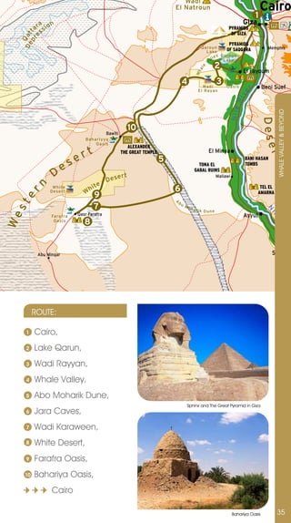 Wadi
                                                                            El Natroun                                              Cairo
                                                                                                                                1
            a n                                                                                                           Giza
          ar sio                                                                                               PYRAMIDS
     pr t   s                                                                                                   OF GIZA
 D e Qat
       e
                                                                                                               PYRAMIDS
                                                                                              Qaroun                                  Memphis
                                                                                                Lake        OF SAQQARA
                                                                                                         Qa ro u n
                                                                                                     ley
                                                                                                V al      L a ke
                                                                                                     2




                                                                                              e
                                                                                             al
                                                                                                                          El Fayoum




                                                                                           Wh
                                                                                 4                       3   Fayo u m
                                                                                               Wadi
                                                                                             El Rayan
                                                                                                              Oa s is       r       Beni Suef




                                                                                                                      ve
                                                                                                                    Ri
                                                                                                                   Nile




                                                                                                                                    Easte t
                                                                                                                                           WHALE vALLEY & BEYOnD
                                                                                                                                     Dese
                                                        10
                                            Bawiti
                                Bahariyya
                                    Oasis
                                                        ALEXANDER
                                t                                                                  El Minya
                             er




                                                                                                                                         rn
                                                     THE GREAT TEMPLE




                                                                                                                                          r
                                                                        5                                                 BANI HASAN

                        es                                                                   TONA EL                      TOMBS

                  D                         Des
                                                  ert
                                                                                           GABAL RUINS
                                                                                                         Mallawi

             n    White
                                    hit
                                        e
                                                                            6                                                     TEL EL
                                W
 er




                 D ese r t
                                     9                                      A
                                                                                                                                 AMARNA
                                                                                bu
 st




                                     7                                               Mo
                                                                                          harik




                                                                                                                                      N
                                                                                                  Dune




                                                                                                                                       il
                             Qasr Farafra                                                                                 Asyut
We




                 Farafra




                                                                                                                                          e
                  Oasis
                                8




                                                                                                                                            Ri
                                                                                                                                                        ve
                                                                                                                                                                   r
           Abu Minqar                                                                                                                  Sohag




          ROUTE:

     1    Cairo,
     2    Lake Qarun,
     3    Wadi Rayyan,
     4    Whale valley,
     5    Abo Moharik Dune,
                                                                                     Sphinx and The Great Pyramid in Giza
     6    jara Caves,
     7    Wadi Karaween,
     8    White Desert,
     9    Farafra Oasis,
     10   Bahariya Oasis,
                 Cairo

                                                                                                                   Bahariya Oasis          35
 