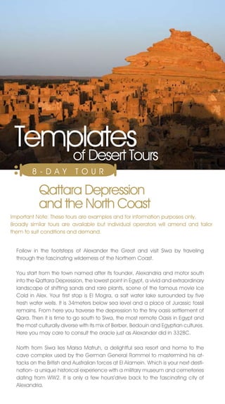 Templates
    of Desert Tours
        8 - DAY             TO U R

            Qattara Depression
            and the north Coast
Important note: These tours are examples and for information purposes only.
Broadly similar tours are available but individual operators will amend and tailor
them to suit conditions and demand.


  Follow in the footsteps of Alexander the Great and visit Siwa by traveling
  through the fascinating wilderness of the northern Coast.

  You start from the town named after its founder, Alexandria and motor south
  into the Qattara Depression, the lowest point in Egypt, a vivid and extraordinary
  landscape of shifting sands and rare plants, scene of the famous movie Ice
  Cold in Alex. Your first stop is El Mogra, a salt water lake surrounded by five
  fresh water wells. It is 34meters below sea level and a place of jurassic fossil
  remains. From here you traverse the depression to the tiny oasis settlement of
  Qara. Then it is time to go south to Siwa, the most remote Oasis in Egypt and
  the most culturally diverse with its mix of Berber, Bedouin and Egyptian cultures.
  Here you may care to consult the oracle just as Alexander did in 332BC.

  north from Siwa lies Marsa Matruh, a delightful sea resort and home to the
  cave complex used by the German General Rommel to mastermind his at-
  tacks on the British and Australian forces at El Alamein. Which is your next desti-
  nation- a unique historical experience with a military museum and cemeteries
  dating from WW2. It is only a few hours’drive back to the fascinating city of
  Alexandria.
 