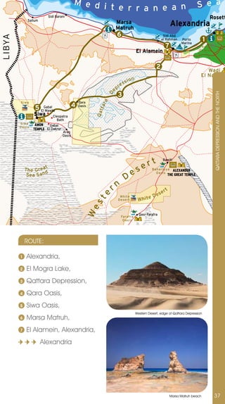 M e d i                                                                                S e a
                                                      t e r r a n e a n
                           Sidi Barani                                                                                                         Rosett
                                                                                                                       Alexandria
              Sallum
                                                                       Marsa
                                                                       Matruh
                                                                       6                                       Sidi Abd
LIBYA


                                                                                                              el Rahman     Porto
                                                                                                                            Marina
                                                                                                                                           1
                                                                                                                 7                     Bo rg
                                                                                           El Alamein                                 El Arab




                                                                                                          2                               Wadi
                                                                                                                                       El Natroun
                                                                                 s   ion
                                                                            es
                                                                       pr



                                                                  De
                                                                       3




                                                                                                                                                QATTARA DEPRESSIOn AnD THE nORTH
                                                            a
         S i wa                                   Qara
                                              4
                                                           ta r
                    5 ElGabal
                         Mawta
                                                  Oasis
                                                          Qat


                   Siwa       Cleopatra
                                Bath
        Si wa       AMON
        Oa s i s
                            Gabal
                   TEMPLE El Dakrur
                                      Arag
                                      Oasis




                                                                                               r       t       Bawiti

            T h e G re a t                                                                  se         Ba ha r i yya


                                                                                 De
                                                                                                                     ALEXANDER
             Sea Sa nd                                                                                   Oa si s
                                                                                                                  THE GREAT TEMPLE


                                                                   rn                                       se
                                                                                                                 rt
                                                                                                       De
                                                           e




                                                                                            W h i te
                                                                         Whi te
                                                          st




                                                                        D ese r t
                                                      We




                                                                                             Qasr Farafra
                                                                            Fa ra fra
                                                                             Oa si s




            ROUTE:

        1    Alexandria,
        2    El Mogra Lake,
        3    Qattara Depression,
        4    Qara Oasis,
        5    Siwa Oasis,
                                                                                           Western Desert, edge of Qattara Depression
        6    Marsa Matruh,
        7    El Alamein, Alexandria,
                       Alexandria




                                                                                                                      Marsa Matruh beach        37
 