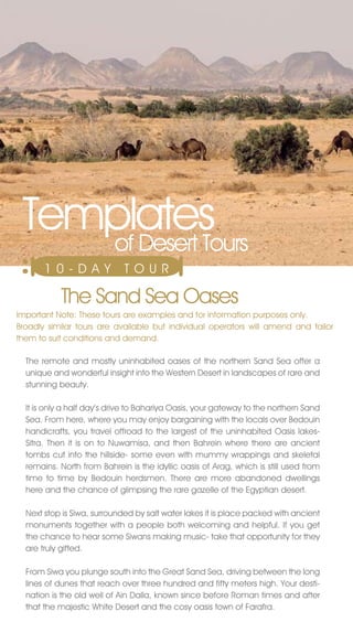 Templates
    of Desert Tours
       10-DAY                T O U R

           The Sand Sea Oases
Important note: These tours are examples and for information purposes only.
Broadly similar tours are available but individual operators will amend and tailor
them to suit conditions and demand.

  The remote and mostly uninhabited oases of the northern Sand Sea offer a
  unique and wonderful insight into the Western Desert in landscapes of rare and
  stunning beauty.

  It is only a half day’s drive to Bahariya Oasis, your gateway to the northern Sand
  Sea. From here, where you may enjoy bargaining with the locals over Bedouin
  handicrafts, you travel offroad to the largest of the uninhabited Oasis lakes-
  Sitra. Then it is on to nuwamisa, and then Bahrein where there are ancient
  tombs cut into the hillside- some even with mummy wrappings and skeletal
  remains. north from Bahrein is the idyllic oasis of Arag, which is still used from
  time to time by Bedouin herdsmen. There are more abandoned dwellings
  here and the chance of glimpsing the rare gazelle of the Egyptian desert.

  next stop is Siwa, surrounded by salt water lakes it is place packed with ancient
  monuments together with a people both welcoming and helpful. If you get
  the chance to hear some Siwans making music- take that opportunity for they
  are truly gifted.

  From Siwa you plunge south into the Great Sand Sea, driving between the long
  lines of dunes that reach over three hundred and fifty meters high. Your desti-
  nation is the old well of Ain Dalla, known since before Roman times and after
  that the majestic White Desert and the cosy oasis town of Farafra.
 