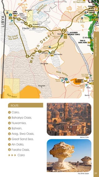 Wadi
                                                                                                                          El Natroun             Cairo
                                                                      a n                                                                                  Giza
                                                                    ar sio                                                                       PYRAMIDS
                                                                      s                                                                           OF GIZA




                                                                p r tt
                                                                   e
                                                             D e Qa
        Siwa                            Qara Oasis                                                                                              PYRAMIDS
                    AMON                                                                                                          Qaroun       OF SAQQARA Mem
                   TEMPLE      Gabal                                                                                                Lake
                             El Mawta                                                                                                      y
                                                                                                                                      l l e Qaroun Lake
                                                                                                                                   Va
LIBYA


                        Siwa     Cleopatra                                                                                                   Fayoum              El Fay
                             5




                                                                                                                               e
                                   Bath                                                                                                       Oasis




                                                                                                                              al
                                                                                                                             Wh
                                                                                                                                    Wadi
                                 Arag                                                                                             El Rayan
               Si wa
                                        4                                                                                                                                Beni




                                                                                                                                                          r
               Oasi s                                Nuwamisa
                                                                                                                                                                         Suef




                                                                                                                                                           ive
                                              3
                                   El Barhein




                                                                                                                                                    Nile R
                                                     Sitra
                                                                                                         2
                                                                                       rt
                                                                                                                      ALEXANDER
                                                                                                Bawiti             THE GREAT TEMPLE
          T h e G re a t                                                           e    Bahariyya


                                                                          es
                                                                                                                                         El Minya
           Sea Sa nd
                                                                                          Oasis




                                                                                                                                                                  THE SAnD SEA OASES
                                                                                                                                                                 BANI HAS
                                                                                                                                    TONA EL                      TOMBS
                                                                                                              rt                  GABAL RUINS
                                                                D
                                                                                                         se
                                                                                                  De                                            Mallawi
                                                                                            e
                                                       rn

                                                                          White
                                                                         Deser t       Whit                                                              TEL EL AMAR
                                                                 7 Ain Dalla
                                                  te



                                                                                       8                                                                   Asyut
                                                                           Farafra       Qasr Farafra
                                          6
                                              Wes




                                                                            Oasis



                                                                   Abu Minqar




                                                                                            N ew V
                                                                                                  all
                                                                                                      ey                               Ain Umm
                                                                                                                                       Dabadib
                                                                                                   El Qasr
                                                                                            Dakhla                           AL BAGAWAT
                                                                                            Oasis
                                                                                                                             NECROPOLIS
                                                                                                                                                      Al Kharga
                                                                                                         Mut

                                                                Regenfeld                                                           Kharga
                                                                                                                                     Oasis
                                                                                                                                               Bulaq


         Ge
               lf K                                                                                                                         Baris
                    ebir



                 ROUTE:

           1      Cairo,
           2      Bahariya Oasis,
           3      nuwamisa,
           4      Bahrein,
           5      Arag, Siwa Oasis,
                                                                                                                                      Islamic Cairo
           6      Great Sand Sea,
           7      Ain Dalla,
           8      Farafra Oasis,
                            Cairo




                                                                                                                                  The White Desert               39
 