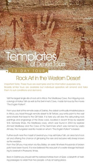 Templates
    of Desert Tours
       13-DAY                   T O U R

             Rock Art in the Western Desert
Important note: These tours are examples and for information purposes only.
Broadly similar tours are available but individual operators will amend and tailor
them to suit conditions and demand.


  visit the largest single site of rock art in Africa- the Mestikawy Cave, the intriguing rock
  carvings of Karkur Talh as well as the Swimmer’s Cave, made famous by the movie
  ‘‘The English Patient‘‘.

  From your start at the remote oasis of Dakhla, the oldest continually inhabited place
  in Africa, you travel through remote desert to Bir Terfawi, your entry point to the vast
  sand sheets that lead to the Gilf Kebir. It is here you will view the astounding rock
  paintings and engravings of the Shaw cave, located in recent times by explorer
  W.B. Kennedy Shaw, the Mestikawy cave, which was found in 2003 by explorer
  Ahmed Mestikawy and the Cave of the Swimmers which was named by Laszlo
  Almasy, the Hungarian real life model on whom ‘‘The English Patient‘‘ is based.

  Further south near the massif of Uweinat you may visit Karkur Talh, an area full of rock
  art and offering the chance of glimpsing the rare and reclusive wild sheep known
  as the weddan.
  From the Gilf you may return via Abu Ballas, an eerie hill where thousands of broken
  pots have been found. It is now believed this was part of a water storage trail lead-
  ing to Uweinat in Pharaonic times.

  Back in Dakhla you should visit the restored fortress town of Qasr- a labyrinth of twist-
  ing passages no wider than two people- a truly amazing place.
 