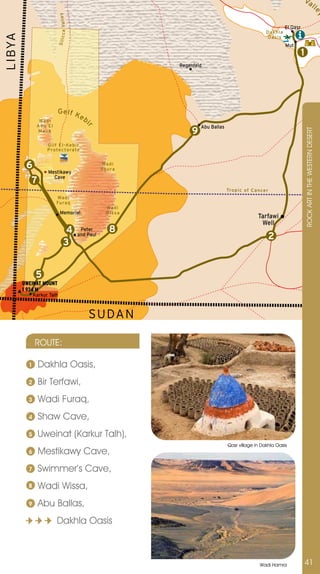 wV
                                                                                                                              al
                                                                                                                                                                l




                                                                                                                                                                 ey
                            c a Va l l e y
                                                                                                                      El Qasr
                                                                                                           D akhl a
LIBYA
                                                                                                            Oasi s



                          Silic
                                                                                                                      Mut
                                                                                                                                1
                                                                   Regenfeld




                          Gelf K
                                 e             bi
                Wadi
               Abu El                                                       Abu Ballas
                                                r




                                                                        9




                                                                                                                                    ROCK ART In THE WESTERn DESERT
               Malik


                    Gilf E l - Ke b i r
                    Protec to rate


         6                                              Wad i
                                                        So u ra
                    Mestikawy
                      Cave
           7
                                                                                         Trop i c of Ca ncer
                         Wa d i
                         Furaq
                                                          Wad i
                              Memorial                    Wi ssa
                                                                                                       Tarfawi
                                                                                                        Well
                                     4        Peter         8
                                             and Paul
                                                                                                            2
                                    3


               5
        UWEINAT MOUNT
        1 934 M
              Karkur Talh



                                                    SUDA N

              ROUTE:

          1     Dakhla Oasis,
          2     Bir Terfawi,
          3     Wadi Furaq,
          4     Shaw Cave,
          5     Uweinat (Karkur Talh),
                                                                                         Qasr village in Dakhla Oasis
          6     Mestikawy Cave,
          7     Swimmer’s Cave,
          8     Wadi Wissa,
          9     Abu Ballas,
                         Dakhla Oasis



                                                                                                        Wadi Hamra                  41
 