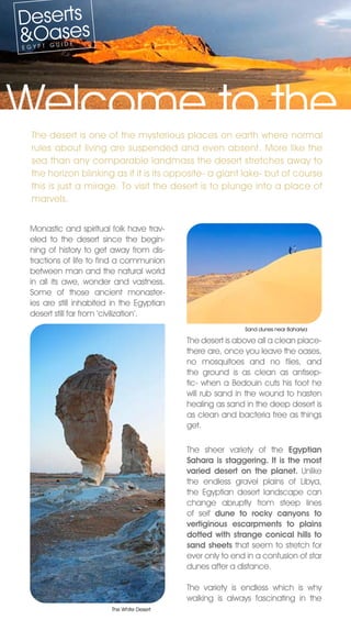 Deserts
&Oases
EGYPT G
        UIDE




Welcome to the
  The desert is one of the mysterious places on earth where normal
  rules about living are suspended and even absent. More like the
  sea than any comparable landmass the desert stretches away to
  the horizon blinking as if it is its opposite- a giant lake- but of course
  this is just a mirage. To visit the desert is to plunge into a place of
  marvels.


 Monastic and spiritual folk have trav-
 eled to the desert since the begin-
 ning of history to get away from dis-
 tractions of life to find a communion
 between man and the natural world
 in all its awe, wonder and vastness.
 Some of those ancient monaster-
 ies are still inhabited in the Egyptian
 desert still far from ‘civilization’.
                                                           Sand dunes near Bahariya

                                           The desert is above all a clean place-
                                           there are, once you leave the oases,
                                           no mosquitoes and no flies, and
                                           the ground is as clean as antisep-
                                           tic- when a Bedouin cuts his foot he
                                           will rub sand in the wound to hasten
                                           healing as sand in the deep desert is
                                           as clean and bacteria free as things
                                           get.

                                           The sheer variety of the Egyptian
                                           Sahara is staggering. It is the most
                                           varied desert on the planet. Unlike
                                           the endless gravel plains of Libya,
                                           the Egyptian desert landscape can
                                           change abruptly from steep lines
                                           of seif dune to rocky canyons to
                                           vertiginous escarpments to plains
                                           dotted with strange conical hills to
                                           sand sheets that seem to stretch for
                                           ever only to end in a confusion of star
                                           dunes after a distance.

                                           The variety is endless which is why
                                           walking is always fascinating in the
                        The White Desert
 