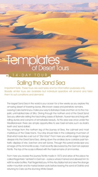 Templates
    of Desert Tours
       14-DAY                   T O U R

            Sailing the Sand Sea
Important note: These tours are examples and for information purposes only.
Broadly similar tours are available but individual operators will amend and tailor
them to suit conditions and demand.


  The largest Sand Sea in the world is your ocean for a few weeks as you explore this
  amazing desert of towering dunes, little known oases and prehistoric remains.
  Leaving Cairo behind you make your way to Bahariya Oasis and then on to the ma-
  jestic uninhabited lake of Sitra. Driving through the northern end of the Great Sand
  Sea you alternate visiting the fascinating oases of Bahrein, nuwamisa and Arag with
  rolling dunes and canyons of remarkable beauty. As this area was once under the
  Mediterranean there are ample opportunities to see fossil remains such as shark’s
  teeth and ‘sand dollars’.
  You emerge from the northern leg of the journey at Siwa, the calmest and most
  mysterious of the Oasis towns. Your stay should take in the collapsing mud town of
  Shali which looks like a set out of ‘‘Star Wars’’! From here you will be eager to plunge
  deeper into the Great Sand Sea, driving down the endless dune corridors past fan-
  tastic displays of star, barchan and seif dunes. Through this surreal landscape you
  emerge at the Ammonite scarp, most recently discovered by the German explorer
  Rohlfs. The top of the scarp is littered with the fossil remains of ammonites.

  From here you reverse the journey Rohlfs made in 1873 and arrive at the place he
  called Regenfeld- ‘rainfield’ in German- a place where it rained and allowed him to
  refill his water bottles. Past Regenfeld you hit the Abu Ballas trail and view the strange
  water mountain and its myriad broken pots before leaving the sand at Dakhla and
  returning to Cairo via the stunning White Desert.
 