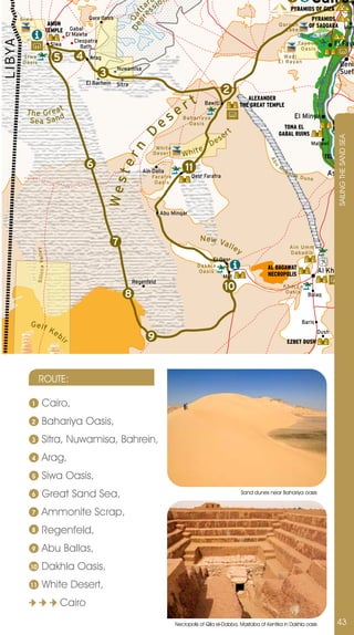 a n
                                                                                       ar sio
                                                                                                                                                                         1          Cairo
                                                                                         s                                                                               PYRAMIDS OF GIZA




                                                                                  p r tt
                                                                                     e
                                                                               D e Qa
          S i wa                                              Qara Oasis                                                                                                            PYRAMIDS
                                               AMON                                                                                                            Qa roun      OF SAQQARA Mem
                                              TEMPLE  Gabal                                                                                                      L a ke
                                                    El Mawta                                                                                                           Qa roun L ake
                                                        Cleopatra
L I BYA

                                               Siwa       Bath
                                                                                                                                                                       Fayoum        El Fayo
                                                                                                                                                                        Oa sis
           S i wa
           Oa s is
                                                5        4    Arag                                                                                               Wadi
                                                                                                                                                               El Raya n
                                                                                                                                                                                                         Beni




                                                                                                                                                                                             er
                                                                           Nuwamisa
                                                                    3                                                                                                                                    Suef




                                                                                                                                                                                               iv
                                                             El Barhein




                                                                                                                                                                                        Nile R
                                                                           Sitra
                                                                                                                                 2
                                                                                                           rt
                                                                                                                                              ALEXANDER
                                                                                                                      Bawiti               THE GREAT TEMPLE
             T h e G re a t                                                                            e
                                                                                               es
                                                                                                                                                                             El Minya
              Sea Sa nd                                                                                   Ba h a r i yya
                                                                                                            Oa s i s                                                                                BANI HAS
                                                                                                                                                                 TONA EL                            TOMBS
                                                                                                                                   r   t                       GABAL RUINS

                                                                                     D
                                                                                                                                se




                                                                                                                                                                                                     SAILInG THE SAnD SEA
                                                                                                                           De                                                       Mallawi
                                                                              rn
                                                                                            Wh i te               e
                                                                                           Deser t        Whit                                                                               TEL EL AMAR
                                                             6




                                                                                                                                                          Ab
                                                                           te


                                                                                                           11                                                  M




                                                                                                                                                            u
                                                                                      Ain Dalla                                                                    oh
                                                                                           Fa ra fra          Qasr Farafra
                                                                                                                                                                        ari
                                                                                                                                                                              k Du             Asyut
                                                                                                                                                                                   ne
                                                                     Wes



                                                                                            Oa s i s




                                                                                               Abu Minqar



                                                                                                                  N ew V
                                                                          7                                             all
                                                                                                                            e                                           Ain Umm
                                                                                                                                           y
                   S i l i c c a Va l l e y




                                                                                                                                                                        Daba dib
                                                                                                                           El Qasr
                                                                                                                 Da k h l a                              AL BAGAWAT
                                                                                                                 Oa s i s
                                                                                                                                                         NECROPOLIS
                                                                                                                                                                                         Al Kharga
                                                                                                                                 Mut
                                                                                   Regenfeld
                                                                                                                                 10                                Kha rga
                                                                              8                                                                                     Oasis
                                                                                                                                                                                  Bulaq




               Gelf                                                                                                                                                             Baris
                                               Ke                                                                                                                                        Dush
                                                    bi                                   9                                                                          EZBET DUSH
                                                     r




                         ROUTE:

               1                  Cairo,
               2                  Bahariya Oasis,
               3                  Sitra, nuwamisa, Bahrein,
               4                  Arag,
               5                  Siwa Oasis,
               6                  Great Sand Sea,                                                                                              Sand dunes near Bahariya oasis


               7                  Ammonite Scrap,
               8                  Regenfeld,
               9                  Abu Ballas,
              10                  Dakhla Oasis,
              11                  White Desert,
                                                     Cairo
                                                                                                       necropolis of Qila el-Dabba, Mastaba of Kentika in Dakhla oasis                               43
 