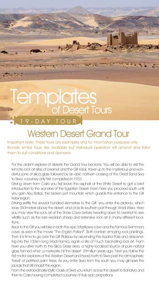 Templates
    of Desert Tours
       19-DAY                   T O U R

            Western Desert Grand Tour
Important note: These tours are examples and for information purposes only.
Broadly similar tours are available but individual operators will amend and tailor
them to suit conditions and demand.


  For the ardent explorer of deserts the Grand Tour beckons. You will be able to visit the
  remote rock art sites of Uweinat and the Gilf Kebir, travel up to the mysterious and won-
  derful zone of silica glass followed by an epic northern crossing of the Great Sand Sea
  to Siwa- a journey only first completed in 1933.
  Driving down from Cairo you first leave the asphalt at the White Desert to get a brief
  introduction to the wonders of the Egyptian Desert. From here you proceed south until
  you gain Abu Ballas, the broken pot mountain which guards the entrance to the Gilf
  Kebir region.
  Driving swiftly the several hundred kilometers to the Gilf, you enter the plateau, which
  rears 350meters above the desert, and cross its southern part through Wadi Wissa. Here
  you may view the rock art of the Shaw Cave before heading down to Uweinat to see
  wildlife such as the rare weddan sheep and extensive rock art in many different loca-
  tions.
  Back to the Gilf you will take in both the epic Mestikawy cave and the famous Swimmer’s
  cave as seen in the movie ‘‘The English Patient’’. Both contain amazing rock paintings.
  Then it is time to go over the Gilf Plateau by ascending the Aqaba Pass and descend-
  ing into the 100km long Wadi Hamra, again a site of much fascinating rock art. From
  here you drive north to the Silica Glass area, a highly localized source of pure natural
  glass formed when a meteorite hit the desert 29million years ago. next you follow the
  first motor explorers of the Western Desert and head north to Siwa past the atmospheric
  ‘forest’ of petrified palm trees. As you enter Siwa from the south you may glimpse the
  jackals that still inhabit this region.
  From the extraordinarily idyllic Oasis of Siwa you return across the desert to Bahariya and
  then to Cairo having completed a journey of truly epic proportions.
 